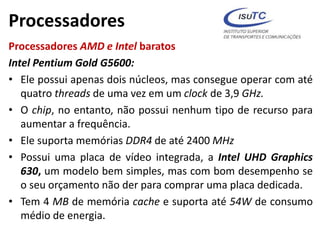 Processadores
Processadores AMD e Intel baratos
Intel Pentium Gold G5600:
• Ele possui apenas dois núcleos, mas consegue operar com até
quatro threads de uma vez em um clock de 3,9 GHz.
• O chip, no entanto, não possui nenhum tipo de recurso para
aumentar a frequência.
• Ele suporta memórias DDR4 de até 2400 MHz
• Possui uma placa de vídeo integrada, a Intel UHD Graphics
630, um modelo bem simples, mas com bom desempenho se
o seu orçamento não der para comprar uma placa dedicada.
• Tem 4 MB de memória cache e suporta até 54W de consumo
médio de energia.
 