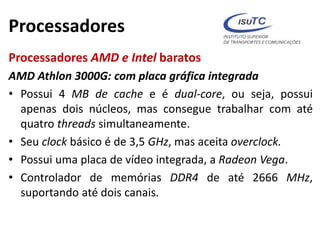 Processadores
Processadores AMD e Intel baratos
AMD Athlon 3000G: com placa gráfica integrada
• Possui 4 MB de cache e é dual-core, ou seja, possui
apenas dois núcleos, mas consegue trabalhar com até
quatro threads simultaneamente.
• Seu clock básico é de 3,5 GHz, mas aceita overclock.
• Possui uma placa de vídeo integrada, a Radeon Vega.
• Controlador de memórias DDR4 de até 2666 MHz,
suportando até dois canais.
 