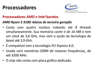 Processadores
Processadores AMD e Intel baratos
AMD Ryzen 3 3100: básico de terceira geração
• Conta com quatro núcleos rodando até 8 threads
simultaneamente. Sua memória cache é de 16 MB e tem
um clock de 3,6 GHz, mas com a ajuda da tecnologia de
boost até 3,9 GHz.
• É compatível com a tecnologia PCI Express 4.0,
• Usado com memórias DDR4 de maiores frequências, de
até 3200 MHz.
• O chip não conta com placa gráfica dedicada.
 
