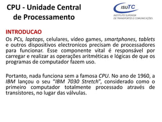 CPU - Unidade Central
de Processamento
INTRODUCAO
Os PCs, laptops, celulares, vídeo games, smartphones, tablets
e outros dispositivos electronicos precisam de processadores
para funcionar. Esse componente vital é responsável por
carregar e realizar as operações aritméticas e lógicas de que os
programas de computador fazem uso.
Portanto, nada funciona sem a famosa CPU. No ano de 1960, a
IBM lançou o seu “IBM 7030 Stretch”, considerado como o
primeiro computador totalmente processado através de
transístores, no lugar das válvulas.
 