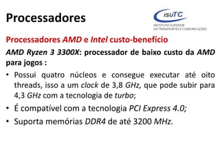 Processadores
Processadores AMD e Intel custo-benefício
AMD Ryzen 3 3300X: processador de baixo custo da AMD
para jogos :
• Possui quatro núcleos e consegue executar até oito
threads, isso a um clock de 3,8 GHz, que pode subir para
4,3 GHz com a tecnologia de turbo;
• É compatível com a tecnologia PCI Express 4.0;
• Suporta memórias DDR4 de até 3200 MHz.
 