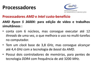 Processadores
Processadores AMD e Intel custo-benefício
AMD Ryzen 5 3600X: para edição de vídeo e trabalhos
simultâneos :
• conta com 6 núcleos, mas consegue executar até 12
threads de uma vez, o que melhora o uso no multi-tarefas
no computador.
• Tem um clock base de 3,8 GHz, mas consegue alcançar
até 4,4 GHz com a tecnologia de boost da AMD.
• Possui dois controladores de memórias, para pentes de
tecnologia DDR4 com frequência de até 3200 MHz.
 
