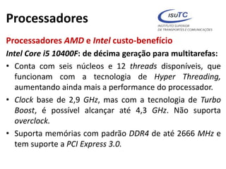 Processadores
Processadores AMD e Intel custo-benefício
Intel Core i5 10400F: de décima geração para multitarefas:
• Conta com seis núcleos e 12 threads disponíveis, que
funcionam com a tecnologia de Hyper Threading,
aumentando ainda mais a performance do processador.
• Clock base de 2,9 GHz, mas com a tecnologia de Turbo
Boost, é possível alcançar até 4,3 GHz. Não suporta
overclock.
• Suporta memórias com padrão DDR4 de até 2666 MHz e
tem suporte a PCI Express 3.0.
 