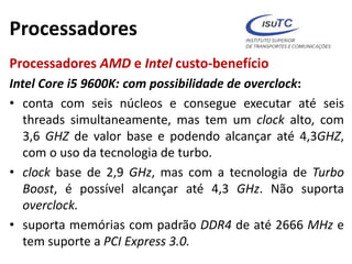 Processadores
Processadores AMD e Intel custo-benefício
Intel Core i5 9600K: com possibilidade de overclock:
• conta com seis núcleos e consegue executar até seis
threads simultaneamente, mas tem um clock alto, com
3,6 GHZ de valor base e podendo alcançar até 4,3GHZ,
com o uso da tecnologia de turbo.
• clock base de 2,9 GHz, mas com a tecnologia de Turbo
Boost, é possível alcançar até 4,3 GHz. Não suporta
overclock.
• suporta memórias com padrão DDR4 de até 2666 MHz e
tem suporte a PCI Express 3.0.
 