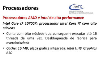 Processadores
Processadores AMD e Intel de alta performance
Intel Core i7 10700K: processador Intel Core i7 com oito
núcleos
• Conta com oito núcleos que conseguem executar até 16
threads de uma vez. Desbloqueada de fábrica para
overclockclock
• Cache: 16 MB, placa gráfica integrada: Intel UHD Graphics
630
 