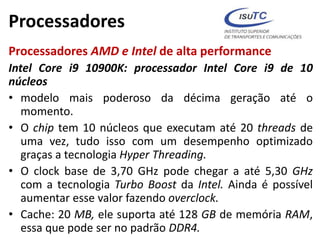 Processadores
Processadores AMD e Intel de alta performance
Intel Core i9 10900K: processador Intel Core i9 de 10
núcleos
• modelo mais poderoso da décima geração até o
momento.
• O chip tem 10 núcleos que executam até 20 threads de
uma vez, tudo isso com um desempenho optimizado
graças a tecnologia Hyper Threading.
• O clock base de 3,70 GHz pode chegar a até 5,30 GHz
com a tecnologia Turbo Boost da Intel. Ainda é possível
aumentar esse valor fazendo overclock.
• Cache: 20 MB, ele suporta até 128 GB de memória RAM,
essa que pode ser no padrão DDR4.
 