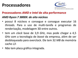 Processadores
Processadores AMD e Intel de alta performance
AMD Ryzen 7 3800X: de oito núcleos
• possui 8 núcleos e consegue e consegue executar 16
threads. Para o uso de multi-tarefa e programas de
renderização, modelagem 3D entre outros.
• tem um clock base de 3,9 GHz, mas pode chegar a 4,5
GHz com a tecnologia de boost da empresa, além de ser
desbloqueado para overclock. Ele tem 32 MB de memória
cache L3-
• Não tem placa gráfica integrada.
 