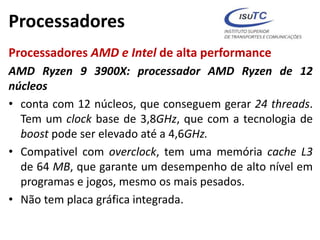 Processadores
Processadores AMD e Intel de alta performance
AMD Ryzen 9 3900X: processador AMD Ryzen de 12
núcleos
• conta com 12 núcleos, que conseguem gerar 24 threads.
Tem um clock base de 3,8GHz, que com a tecnologia de
boost pode ser elevado até a 4,6GHz.
• Compativel com overclock, tem uma memória cache L3
de 64 MB, que garante um desempenho de alto nível em
programas e jogos, mesmo os mais pesados.
• Não tem placa gráfica integrada.
 
