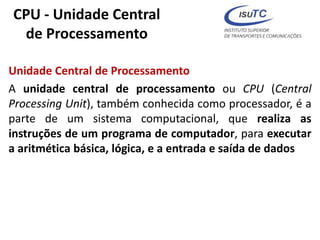 CPU - Unidade Central
de Processamento
Unidade Central de Processamento
A unidade central de processamento ou CPU (Central
Processing Unit), também conhecida como processador, é a
parte de um sistema computacional, que realiza as
instruções de um programa de computador, para executar
a aritmética básica, lógica, e a entrada e saída de dados
 