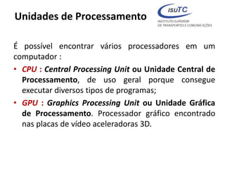 Unidades de Processamento
É possível encontrar vários processadores em um
computador :
• CPU : Central Processing Unit ou Unidade Central de
Processamento, de uso geral porque consegue
executar diversos tipos de programas;
• GPU : Graphics Processing Unit ou Unidade Gráfica
de Processamento. Processador gráfico encontrado
nas placas de vídeo aceleradoras 3D.
 