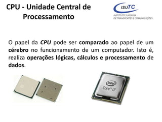 CPU - Unidade Central de
Processamento
O papel da CPU pode ser comparado ao papel de um
cérebro no funcionamento de um computador. Isto é,
realiza operações lógicas, cálculos e processamento de
dados.
 