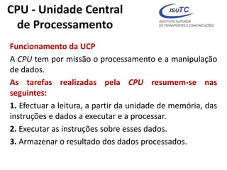 CPU - Unidade Central
de Processamento
Funcionamento da UCP
A CPU tem por missão o processamento e a manipulação
de dados.
As tarefas realizadas pela CPU resumem-se nas
seguintes:
1. Efectuar a leitura, a partir da unidade de memória, das
instruções e dados a executar e a processar.
2. Executar as instruções sobre esses dados.
3. Armazenar o resultado dos dados processados.
 