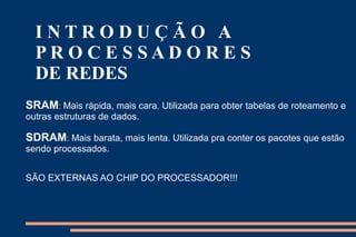 INTRODUÇÃO A
  PROCESSADORES
  DE REDES
SRAM: Mais rápida, mais cara. Utilizada para obter tabelas de roteamento e
outras estruturas de dados.

SDRAM: Mais barata, mais lenta. Utilizada pra conter os pacotes que estão
sendo processados.


SÃO EXTERNAS AO CHIP DO PROCESSADOR!!!
 