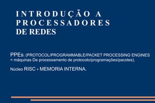 INTRODUÇÃO A
  PROCESSADORES
  DE REDES

PPEs: (PROTOCOL/PROGRAMMABLE/PACKET PROCESSING ENGINES
= máquinas De processamento de protocolo/programações/pacotes).

Núcleo RISC + MEMORIA INTERNA.
 