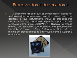 Processadores de servidores	A economia faz com que os componentes usados nos servidores sejam cada vez mais parecidos com os usados nos desktops, o que naturalmente inclui os processadores. Embora existam processadores específicos para uso em servidores, como o Sun UltraSPARC T1 (Niagara), a grande maioria dos servidores são baseados em processadores "domésticos", como o Core 2 Duo e o Athlon X2, ou mesmo em processadores de baixo custo, como o Celeron e o Sempron.