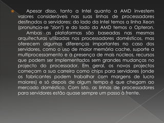  	Apesar disso, tanto a Intel quanto a AMD investem valores consideráveis nas suas linhas de processadores destinados a servidores: do lado da Intel temos a linha Xeon (pronuncia-se "zion") e do lado da AMD temos o Opteron. 	Ambas as plataformas são baseadas nas mesmas arquitecturas utilizadas nos processadores domésticos, mas oferecem algumas diferenças importantes no caso dos servidores, como o uso de maior memória cache, suporte a multiprocessamento e a presença de mais núcleos, recursos que podem ser implementados sem grandes mudanças no projecto do processador. Em geral, os novos projectos começam a sua carreira como chips para servidores (onde os fabricantes podem trabalhar com margens de lucro maiores) e só depois de algum tempo é que chegam ao mercado doméstico. Com isto, as linhas de processadores para servidores estão quase sempre um passo à frente.