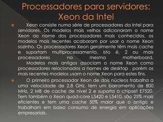 Processadores para servidores: Xeon da IntelXeon consiste numa série de processadores da Intel para servidores. Os modelos mais velhos adicionaram o nome Xeon ao nome dos processadores mais conhecidos, os modelos mais recentes acabaram por usar o nome Xeon sozinho. Os processadores Xeongeralmente têm mais cache e suportam multiprocessamento, isto é, 2 ou mais processadores na mesma motherboard. 	Modelos mais antigos associam o nome Xeon como processadores relacionados a nomes de desktop , porém os mais recentes modelos usam o nome Xeon para estes fins.  	O primeiro processador Xeon de dois núcleos trabalha a uma velocidade de 2,8 GHz, tem um barramento de 800 MHz, 2 MB de cache de nível 2 e suporta o chipset E7520. Tem também o Xeonquad-core L5420 e L5410, são 25% mais eficientes e tem uma cache 50% maior que o antigo e trabalham em baixo consumo de energia em aplicações empresariais.