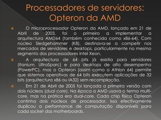 Processadores de servidores: Opteron da AMD 	O microprocessador Opteron da AMD, lançado em 21 de Abril de 2003, foi o primeiro a implementar a arquitectura AMD64 (também conhecida como x86-64). Com núcleo Sledgehammer (K8), destinava-se a competir nos mercados de servidores e desktops, particularmente no mesmo segmento dos processadores Intel Xeon. 	A arquitectura de 64 bits já existia para servidores (Itanium, UltraSparc) e para desktops de alto desempenho (PowerPC), mas o Opteron (assim como o Athlon 64) permite que sistemas operativos de 64 bits executem aplicações de 32 bits (arquitectura x86 ou IA32) sem recompilação. 	Em 21 de Abril de 2005 foi lançada a primeira versão com dois núcleos (dual core). Na época a AMD usava o termo multi-core, mas na prática era dual-core. Cada chip físico Opteron continha dois núcleos de processador. Isso efectivamente duplicou a performance de computação disponíveis para cada socket das motherboards.