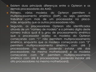 Existem duas principais diferenças entre o Opteron e os demais processadores da AMD.Primeiro, vários modelos do Opteron permitem o multiprocessamento simétrico (SMP), ou seja, permitem trabalhar com mais de um processador na placa-mãe, enquanto que os outros processadores não.Segundo, os processadores Opteron são identificados através de um “número de modelo” e o primeiro dígito deste número indica qual é o grau de processamento simétrico que o processador aceita: os modelos do Opteron começando com “1” não permitem multiprocessamento simétrico, enquanto que os modelos começando com “2” permitem multiprocessamento simétrico com até 2 processadores (ou seja, podendo instalar até dois processadores na mesma motherboard) e os modelos começando com “8” permitem multiprocessamento simétrico com até 8 processadores (podendo instalar até oito processadores na mesma motherboard).