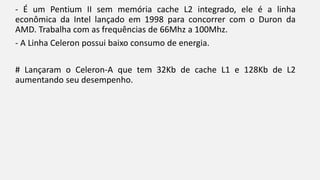 - É um Pentium II sem memória cache L2 integrado, ele é a linha 
econômica da Intel lançado em 1998 para concorrer com o Duron da 
AMD. Trabalha com as frequências de 66Mhz a 100Mhz. 
- A Linha Celeron possui baixo consumo de energia. 
# Lançaram o Celeron-A que tem 32Kb de cache L1 e 128Kb de L2 
aumentando seu desempenho. 
 