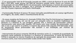 - É um processador Intel de 6º Geração Lançado em 1999, o clock do Pentium III varia de 500 
Mhz a 933 Mhz, pode acessar até 4GB de memória usando cache, Possui um número de 
série gravado em uma ROM dentro do processador, onde fornece o número do processador, 
configurações de clock e voltagem, ela é chamada de PIROM (Pentium Information Rom) 
com ela é quase impossível overclock e falsificação. 
- O processador Pentium III possui 70 novas instruções possibilitando um avanço significativo 
em imagens, 3D, áudio, vídeo e reconhecimento de voz. 
- Os novos modelos de Pentium III, chamado FCPGA (Flip Chip Pin Grid Array) ou Coppermine 
(seu nome-código), que, em vez de usar um cartucho como os modelos tradicionais de 
Pentium II e Pentium III, usa pinagem soquete 370, a mesma do processador Celeron. 
Teoricamente toda placa-mãe soquete 370 aceita esse novo modelo de processador, mas 
não é isso o que ocorre na prática. A maioria das placas-mãe soquete 370 fabricadas antes 
do lançamento desse processador não aceitam a sua instalação, por motivos de 
compatibilidade. 
- Internamente ele possui somente 256 KB de memória cache L2, a metade da quantidade de 
memória cache existente no Pentium II e Pentium III convencional. O cache do Pentium III 
FCPGA é acessada na mesma freqüência de operação do processador. apesar de ter menos 
memória cache, esse novo processador acaba sendo mais rápido. 
 