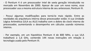- O Pentium 4 é um processador Intel de sexta geração introduzido no 
mercado em Novembro de 2000. Apesar de usar um novo nome, esse 
processador usa a mesma estrutura interna de seu antecessor, Pentium III. 
- Possui algumas modificações para torná-lo mais rápido. Entre as 
novidades da arquitetura interna desse processador estão: A sua Unidade 
Lógica Aritmética (ULA ou ALU) trabalha com o dobro do clock interno do 
processador, aumentando o desempenho em cálculos usando números 
inteiros. 
- Por exemplo, em um hipotético Pentium 4 de 800 MHz, a sua ULA 
trabalhará a 1,6 GHz, contendo 144 novas instruções em relação à 
tecnologia usada pelo Pentium III. 
 