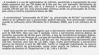- A novidade é o uso de registradores de 128 bits, permitindo a manipulação de mais 
dados pequenos por vez (16 dados de 8 bits por vez, por exemplo). Barramento de 
dados externo de 128 bits, isto é, o Pentium 4 conversará com a memória RAM 
usando 128 bits por vez. Esse processador continua sendo um processador de 32 bits, 
pois utiliza a mesma arquitetura básica do 386. 
- A nomenclatura "processador de 32 bits" ou processador de 64 bits" normalmente 
refere-se ao software que o processador poderá executar. Esse processador continua 
usando os softwares como (Windows 9x e Windows 2000), que é um software de 32 
bits . 
- Você verá escrito em muitos lugares que o barramento externo desse processador 
será de 400 MHz. Mas isso não é verdade. Como o barramento externo dobrou de 
tamanho, passando de 64 bits para 128 bits, a taxa de transferência também dobrou. 
Por exemplo, em um Pentium III, sua taxa de transferência externa é de 800 MB/s, por 
operar externamente a 100 MHz a 64 bits por vez. Passando esse barramento para 
128 bits, teremos uma taxa de 1,6 GB/s. Logo, muito possivelmente o barramento 
externo do Pentium 4 será de 200 MHz. Cache L2 integrado trabalhando na mesma 
frequência interna do processador, assim como ocorre no Celeron e nos últimos 
modelos de Pentium III. Disponível em 1.30, 1.40 e 1.50 GHz. 
