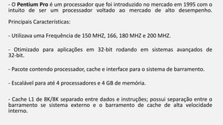 - O Pentium Pro é um processador que foi introduzido no mercado em 1995 com o 
intuito de ser um processador voltado ao mercado de alto desempenho. 
Principais Características: 
- Utilizava uma Frequência de 150 MHZ, 166, 180 MHZ e 200 MHZ. 
- Otimizado para aplicações em 32-bit rodando em sistemas avançados de 
32-bit. 
- Pacote contendo processador, cache e interface para o sistema de barramento. 
- Escalável para até 4 processadores e 4 GB de memória. 
- Cache L1 de 8K/8K separado entre dados e instruções; possui separação entre o 
barramento se sistema externo e o barramento de cache de alta velocidade 
interno. 
 