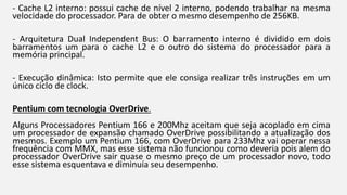- Cache L2 interno: possui cache de nível 2 interno, podendo trabalhar na mesma 
velocidade do processador. Para de obter o mesmo desempenho de 256KB. 
- Arquitetura Dual Independent Bus: O barramento interno é dividido em dois 
barramentos um para o cache L2 e o outro do sistema do processador para a 
memória principal. 
- Execução dinâmica: Isto permite que ele consiga realizar três instruções em um 
único ciclo de clock. 
Pentium com tecnologia OverDrive. 
Alguns Processadores Pentium 166 e 200Mhz aceitam que seja acoplado em cima 
um processador de expansão chamado OverDrive possibilitando a atualização dos 
mesmos. Exemplo um Pentium 166, com OverDrive para 233Mhz vai operar nessa 
frequência com MMX, mas esse sistema não funcionou como deveria pois alem do 
processador OverDrive sair quase o mesmo preço de um processador novo, todo 
esse sistema esquentava e diminuía seu desempenho. 
 