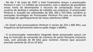 - No dia 7 de maio de 1997 a Intel Corporation lançou o processador 
Pentium II com 7,5 milhões de transistores, com o objetivo de possibilitar 
novos níveis de desempenho e recursos de computação visual aos 
usuários de desktop e estações de trabalho nas empresas. O processador 
Pentium II, lançado nas velocidades de 300, 266 e 233 MHz, combina as 
avançadas tecnologias do Processador Pentium Pro com os recursos da 
tecnologia de aperfeiçoamento de meios eletrônicos MMX. 
- Os Clock's dos processadores Pentium II variam de 233 a 400 Mhz, sua 
frequência de barramento externo pode chegar a 66Mhz. 
- O co-processador matemático integrado deste processador possui um 
bug na instrução de conversão de números de ponto flutuante (números 
reais, com precisão de 80 bits) para números inteiros (que possuem 
precisão somente de 16 ou 32 bits). 
 