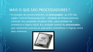 MAIS O QUE SÃO PROCESSADORES ?
• A unidade de processamento, ou processador, ou CPU (do
inglês Central Processing Unit - Unidade de Processamento
Central), fica acoplada na placa-mãe. uma unidade de
aritmética e lógica (ULA): é a unidade central do processador,
que realmente executa as operações aritméticas e lógicas entre
dois números.
 