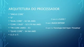 ARQUITETURA DO PROCESSADOR
• “SINGLE CORE”
• “D”
• “DUAL CORE” – X2 NA AMD.
• “CORE 2 DUO” – X2 E FX NA AMD.
• “TRI CORE (AMD) – X3
• “QUAD CORE” – X4 NA AMD
• i3,i5 e i7.
O que é a Tecnologia Intel Hyper-Threading?
O que é a CLOCK ?
O que é BLACK EDITION?
 