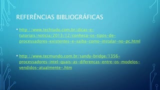 REFERÊNCIAS BIBLIOGRÁFICAS
• http://www.techtudo.com.br/dicas-e-
tutoriais/noticia/2013/12/conheca-os-tipos-de-
processadores-existentes-e-saiba-como-instalar-no-pc.html
• http://www.tecmundo.com.br/sandy-bridge/1356-
processadores-intel-quais-as-diferencas-entre-os-modelos-
vendidos-atualmente-.htm
 