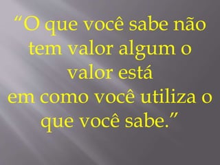 “O que você sabe não
tem valor algum o
valor está
em como você utiliza o
que você sabe.”
 