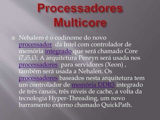  Nehalem é o codinome do novo
processador da Intel com controlador de
memória integrado que será chamado Core
i7,i5,i3; A arquitetura Penryn será usada nos
processadores para servidores (Xeon) ,
também será usada a Nehalen. Os
processadores baseados nesta arquitetura tem
um controlador de memória DDR3 integrado
de três canais, três níveis de cache, a volta da
tecnologia Hyper-Threading, um novo
barramento externo chamado QuickPath.
 