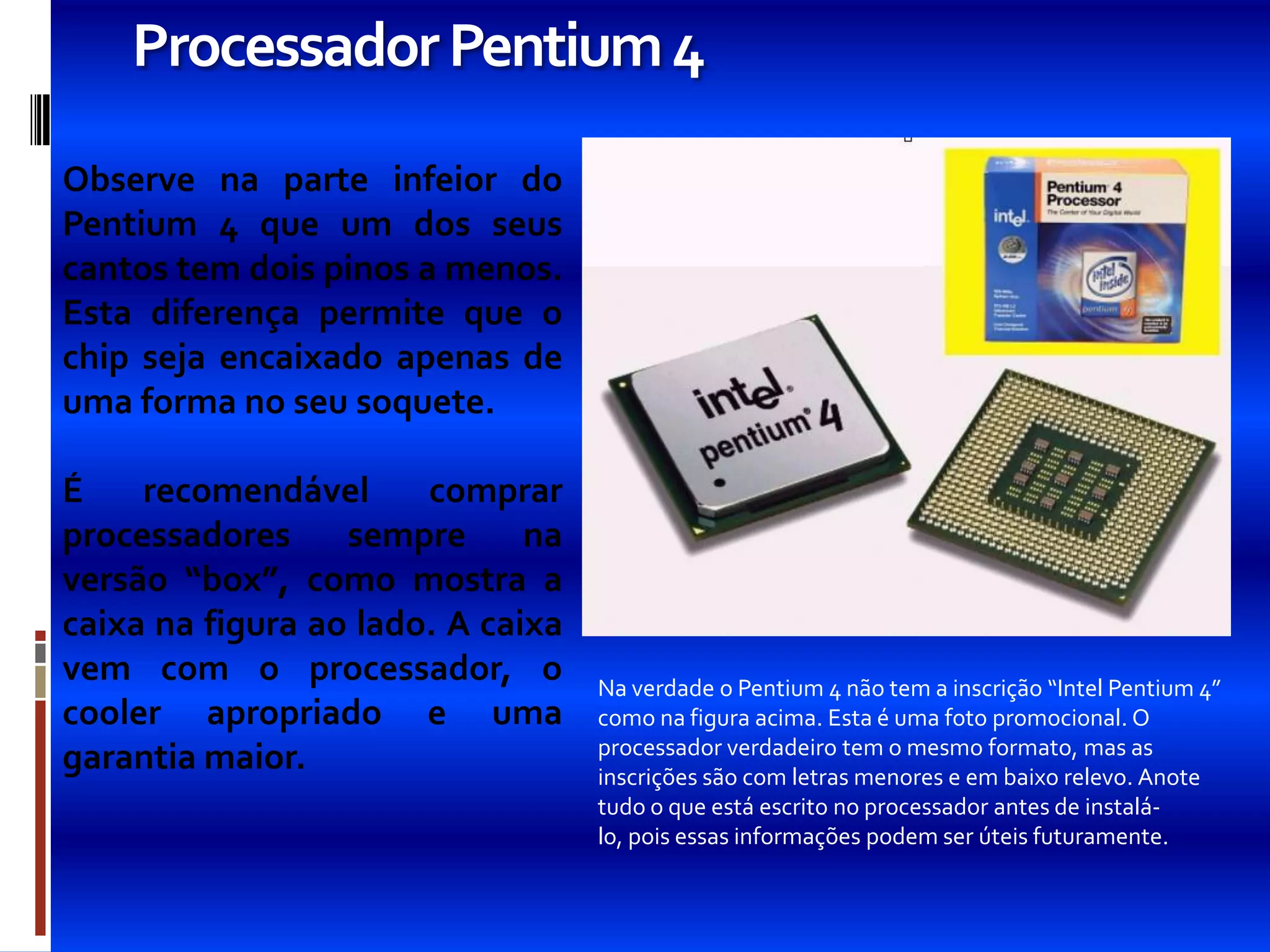 Processador Pentium 4
Observe na parte infeior do
Pentium 4 que um dos seus
cantos tem dois pinos a menos.
Esta diferença permite que o
chip seja encaixado apenas de
uma forma no seu soquete.

É    recomendável      comprar
processadores     sempre      na
versão “box”, como mostra a
caixa na figura ao lado. A caixa
vem com o processador, o           Na verdade o Pentium 4 não tem a inscrição “Intel Pentium 4”
cooler apropriado e uma            como na figura acima. Esta é uma foto promocional. O
                                   processador verdadeiro tem o mesmo formato, mas as
garantia maior.                    inscrições são com letras menores e em baixo relevo. Anote
                                   tudo o que está escrito no processador antes de instalá-
                                   lo, pois essas informações podem ser úteis futuramente.
 