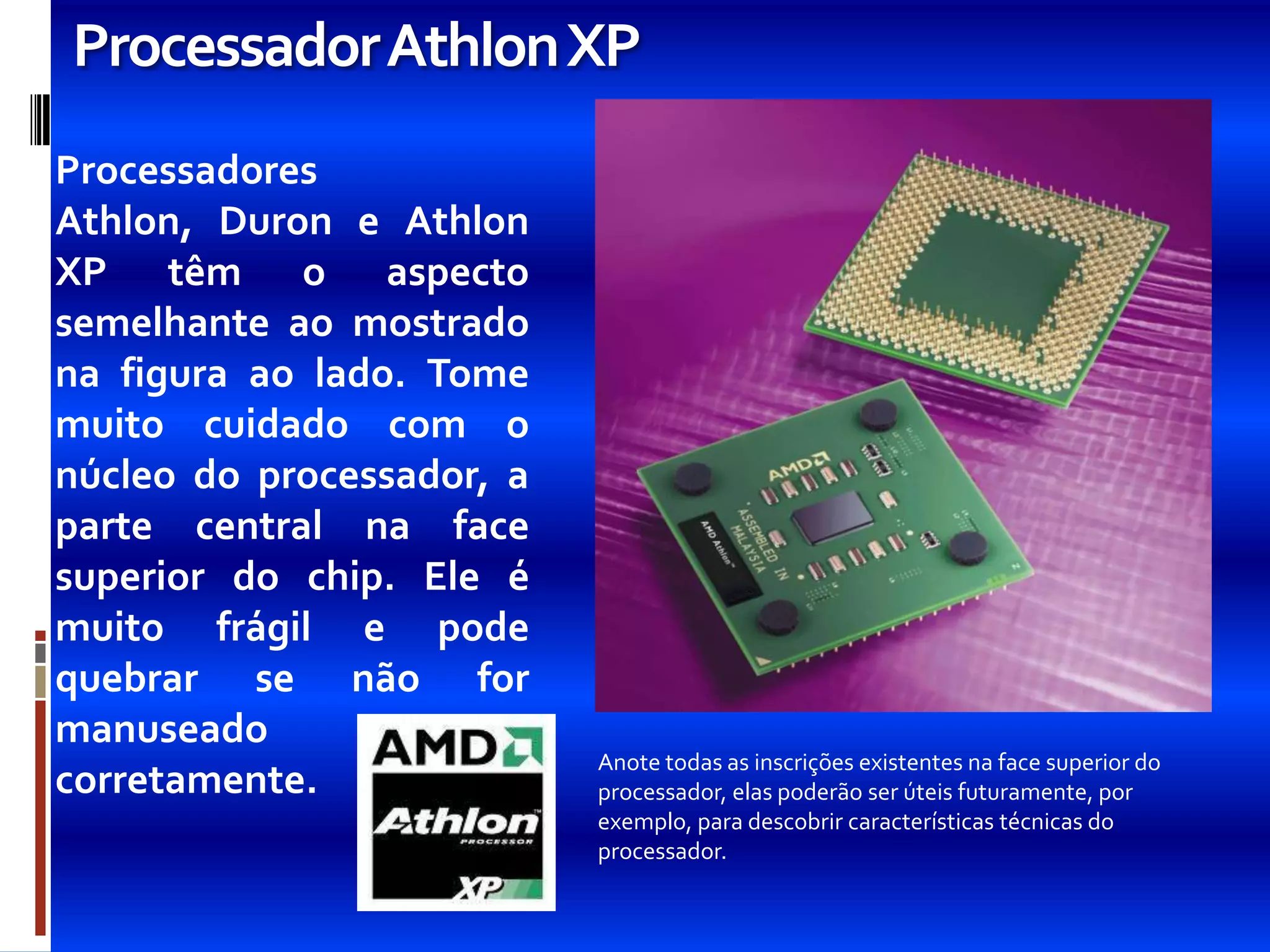 ProcessadorAthlon XP
Processadores
Athlon, Duron e Athlon
XP têm o aspecto
semelhante ao mostrado
na figura ao lado. Tome
muito cuidado com o
núcleo do processador, a
parte central na face
superior do chip. Ele é
muito frágil e pode
quebrar se não for
manuseado
                           Anote todas as inscrições existentes na face superior do
corretamente.              processador, elas poderão ser úteis futuramente, por
                           exemplo, para descobrir características técnicas do
                           processador.
 