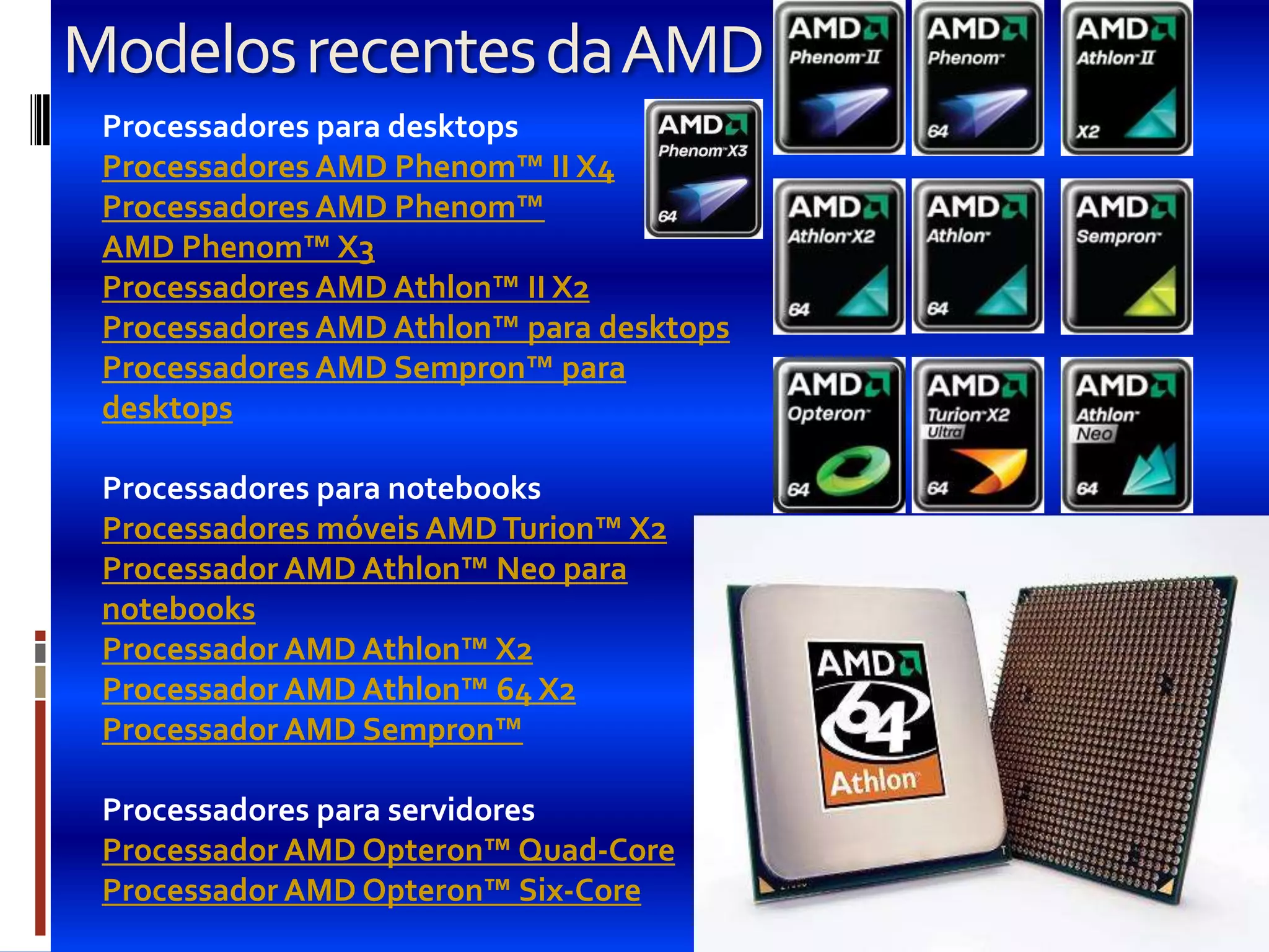 Modelos recentes da AMD
 Processadores para desktops
 Processadores AMD Phenom™ II X4
 Processadores AMD Phenom™
 AMD Phenom™ X3
 Processadores AMD Athlon™ II X2
 Processadores AMD Athlon™ para desktops
 Processadores AMD Sempron™ para
 desktops

 Processadores para notebooks
 Processadores móveis AMD Turion™ X2
 Processador AMD Athlon™ Neo para
 notebooks
 Processador AMD Athlon™ X2
 Processador AMD Athlon™ 64 X2
 Processador AMD Sempron™

 Processadores para servidores
 Processador AMD Opteron™ Quad-Core
 Processador AMD Opteron™ Six-Core
 
