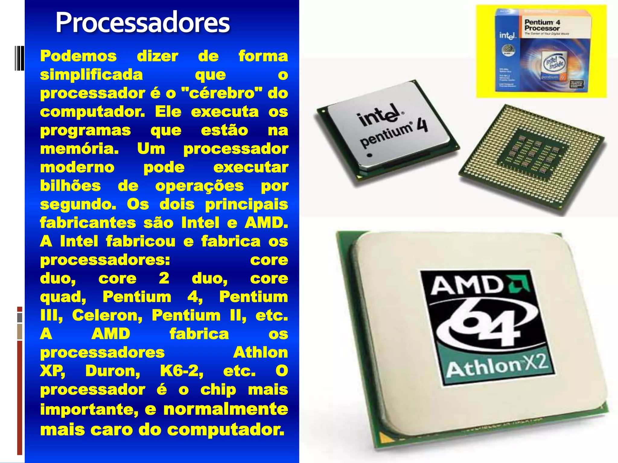 Processadores
Podemos dizer de forma
simplificada       que       o
processador é o "cérebro" do
computador. Ele executa os
programas que estão na
memória. Um processador
moderno      pode    executar
bilhões de operações por
segundo. Os dois principais
fabricantes são Intel e AMD.
A Intel fabricou e fabrica os
processadores:            core
duo, core 2 duo, core
quad, Pentium 4, Pentium
III, Celeron, Pentium II, etc.
A      AMD      fabrica     os
processadores           Athlon
XP, Duron, K6-2, etc. O
processador é o chip mais
importante, e normalmente
mais caro do computador.
 