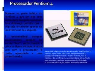 Processador Pentium 4
Observe na parte infeior do
Pentium 4 que um dos seus
cantos tem dois pinos a menos.
Esta diferença permite que o
chip seja encaixado apenas de
uma forma no seu soquete.

É    recomendável      comprar
processadores     sempre      na
versão “box”, como mostra a
caixa na figura ao lado. A caixa
vem com o processador, o           Na verdade o Pentium 4 não tem a inscrição “Intel Pentium 4”
cooler apropriado e uma            como na figura acima. Esta é uma foto promocional. O
                                   processador verdadeiro tem o mesmo formato, mas as
garantia maior.                    inscrições são com letras menores e em baixo relevo. Anote
                                   tudo o que está escrito no processador antes de instalá-
                                   lo, pois essas informações podem ser úteis futuramente.
 