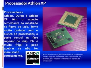 ProcessadorAthlon XP
Processadores
Athlon, Duron e Athlon
XP têm o aspecto
semelhante ao mostrado
na figura ao lado. Tome
muito cuidado com o
núcleo do processador, a
parte central na face
superior do chip. Ele é
muito frágil e pode
quebrar se não for
manuseado
                           Anote todas as inscrições existentes na face superior do
corretamente.              processador, elas poderão ser úteis futuramente, por
                           exemplo, para descobrir características técnicas do
                           processador.
 