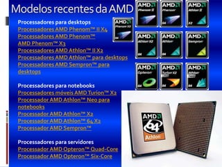 Modelos recentes da AMD
 Processadores para desktops
 Processadores AMD Phenom™ II X4
 Processadores AMD Phenom™
 AMD Phenom™ X3
 Processadores AMD Athlon™ II X2
 Processadores AMD Athlon™ para desktops
 Processadores AMD Sempron™ para
 desktops

 Processadores para notebooks
 Processadores móveis AMD Turion™ X2
 Processador AMD Athlon™ Neo para
 notebooks
 Processador AMD Athlon™ X2
 Processador AMD Athlon™ 64 X2
 Processador AMD Sempron™

 Processadores para servidores
 Processador AMD Opteron™ Quad-Core
 Processador AMD Opteron™ Six-Core
 