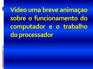 Video uma breve animaçao
sobre o funcionamento do
computador e o trabalho
do processador
 