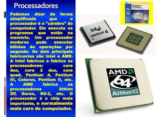 Processadores
Podemos dizer de forma
simplificada       que       o
processador é o "cérebro" do
computador. Ele executa os
programas que estão na
memória. Um processador
moderno      pode    executar
bilhões de operações por
segundo. Os dois principais
fabricantes são Intel e AMD.
A Intel fabricou e fabrica os
processadores:            core
duo, core 2 duo, core
quad, Pentium 4, Pentium
III, Celeron, Pentium II, etc.
A      AMD      fabrica     os
processadores           Athlon
XP, Duron, K6-2, etc. O
processador é o chip mais
importante, e normalmente
mais caro do computador.
 
