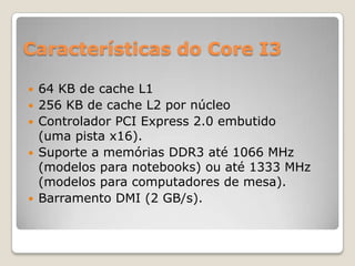 Características do Core I3








64 KB de cache L1
256 KB de cache L2 por núcleo
Controlador PCI Express 2.0 embutido
(uma pista x16).
Suporte a memórias DDR3 até 1066 MHz
(modelos para notebooks) ou até 1333 MHz
(modelos para computadores de mesa).
Barramento DMI (2 GB/s).

 