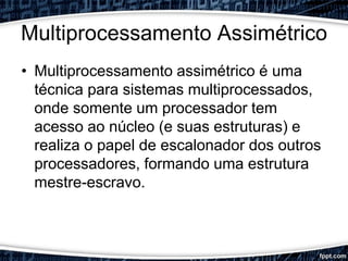 Multiprocessamento Assimétrico
• Multiprocessamento assimétrico é uma
técnica para sistemas multiprocessados,
onde somente um processador tem
acesso ao núcleo (e suas estruturas) e
realiza o papel de escalonador dos outros
processadores, formando uma estrutura
mestre-escravo.
 