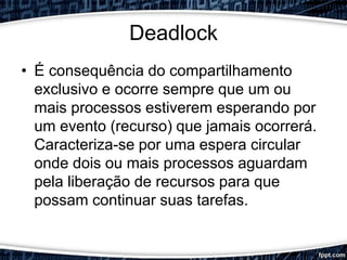 Deadlock
• É consequência do compartilhamento
exclusivo e ocorre sempre que um ou
mais processos estiverem esperando por
um evento (recurso) que jamais ocorrerá.
Caracteriza-se por uma espera circular
onde dois ou mais processos aguardam
pela liberação de recursos para que
possam continuar suas tarefas.
 
