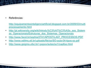 Processamento
• Referências:
http://equipamentosinteligenciartificial.blogspot.com.br/2009/03/multi
processamento.html
• http://pt.wikiversity.org/wiki/Introdu%C3%A7%C3%A3o_aos_Sistem
as_Operacionais/Estruturas_dos_Sistemas_Operacionais
• http://www.facol.br/sophia/2741/APOSTILA07_PROCESSOS.PDF
• http://www.edilms.eti.br/uploads/file/so/SO-aula-04-tipos-so.pdf
• http://www.gsigma.ufsc.br/~popov/aulas/so1/cap6so.html
Adilson Andrade, Alyson Andrade e Leonardo Moura.
 