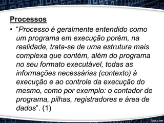 Processos
• “Processo é geralmente entendido como
um programa em execução porém, na
realidade, trata-se de uma estrutura mais
complexa que contém, além do programa
no seu formato executável, todas as
informações necessárias (contexto) à
execução e ao controle da execução do
mesmo, como por exemplo: o contador de
programa, pilhas, registradores e área de
dados”. (1)
 