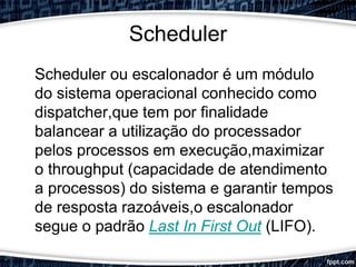 Scheduler
Scheduler ou escalonador é um módulo
do sistema operacional conhecido como
dispatcher,que tem por finalidade
balancear a utilização do processador
pelos processos em execução,maximizar
o throughput (capacidade de atendimento
a processos) do sistema e garantir tempos
de resposta razoáveis,o escalonador
segue o padrão Last In First Out (LIFO).
 